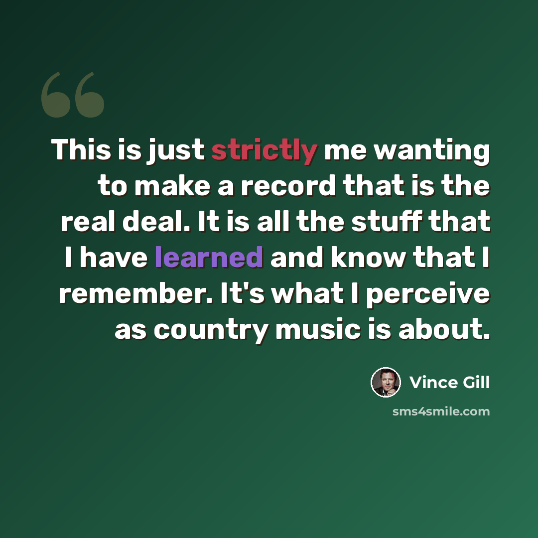 “This is just strictly me wanting to make a record that is the real deal. It is all the stuff that I have learned and know that I remember. It's what I perceive as country music is about.” quote by Vince Gill