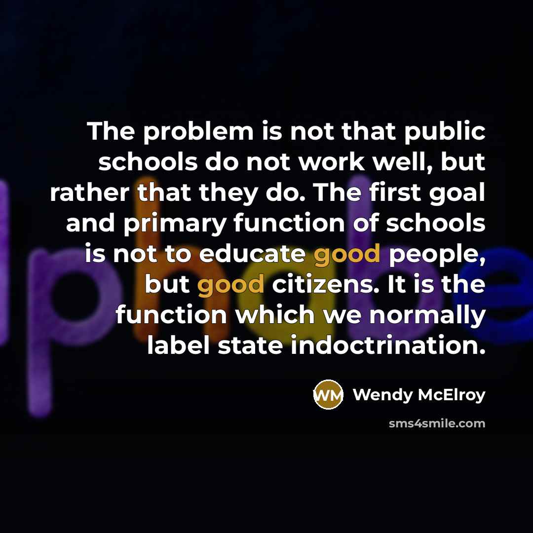 “The problem is not that public schools do not work well, but rather that they do. The first goal and primary function of schools is not to educate good people, but good citizens. It is the function which we normally label state indoctrination.” quote by Wendy McElroy