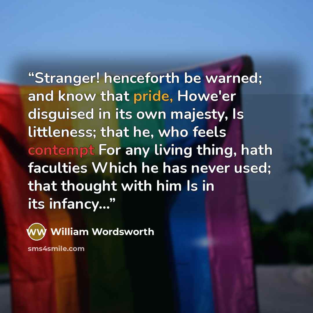 “Stranger! henceforth be warned; and know that pride, Howe'er disguised in its own majesty, Is littleness; that he, who feels contempt For any living thing, hath faculties Which he has never used; that thought with him Is in its infancy...” quote by William Wordsworth