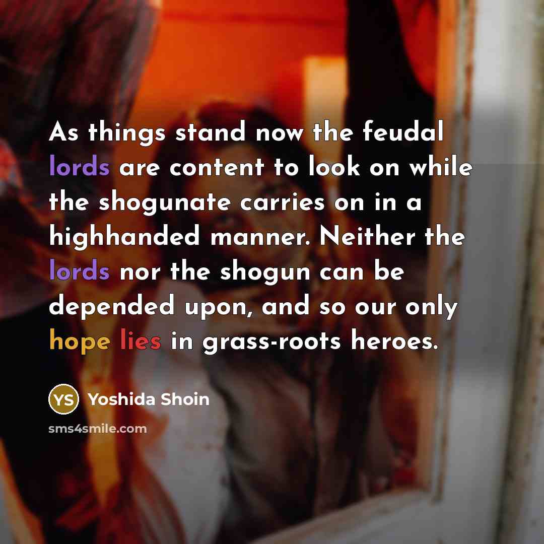 “As things stand now the feudal lords are content to look on while the shogunate carries on in a highhanded manner. Neither the lords nor the shogun can be depended upon, and so our only hope lies in grass-roots heroes.” quote by Yoshida Shoin