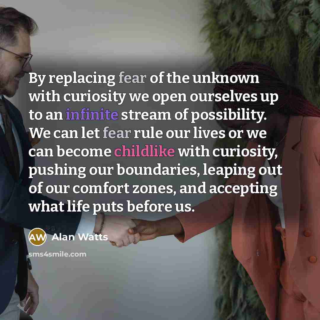 “By replacing fear of the unknown with curiosity we open ourselves up to an infinite stream of possibility. We can let fear rule our lives or we can become childlike with curiosity, pushing our boundaries, leaping out of our comfort zones, and accepting what life puts before us.” quote by Alan Watts