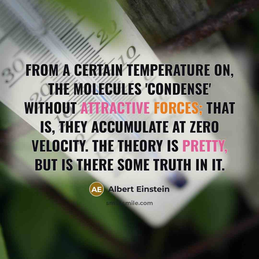 “From a certain temperature on, the molecules 'condense' without attractive forces; that is, they accumulate at zero velocity. The theory is pretty, but is there some truth in it.” quote by Albert Einstein