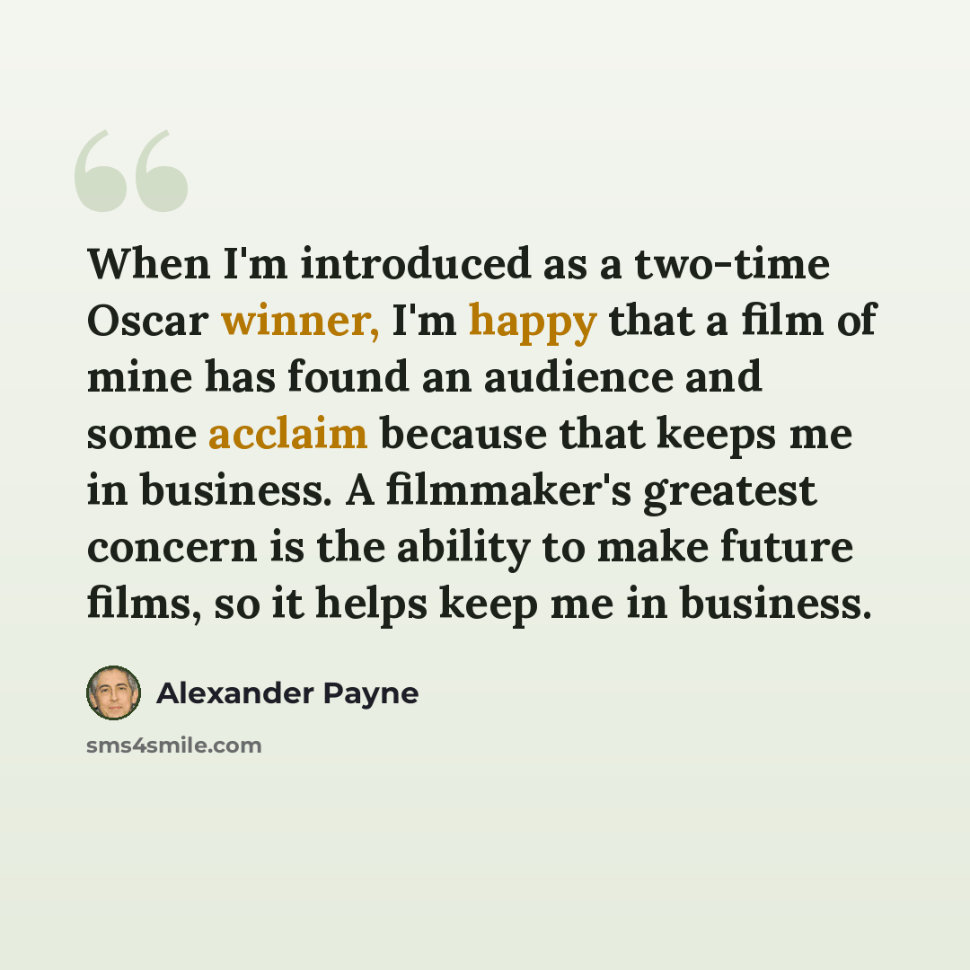 “When I'm introduced as a two-time Oscar winner, I'm happy that a film of mine has found an audience and some acclaim because that keeps me in business. A filmmaker's greatest concern is the ability to make future films, so it helps keep me in business.” quote by Alexander Payne