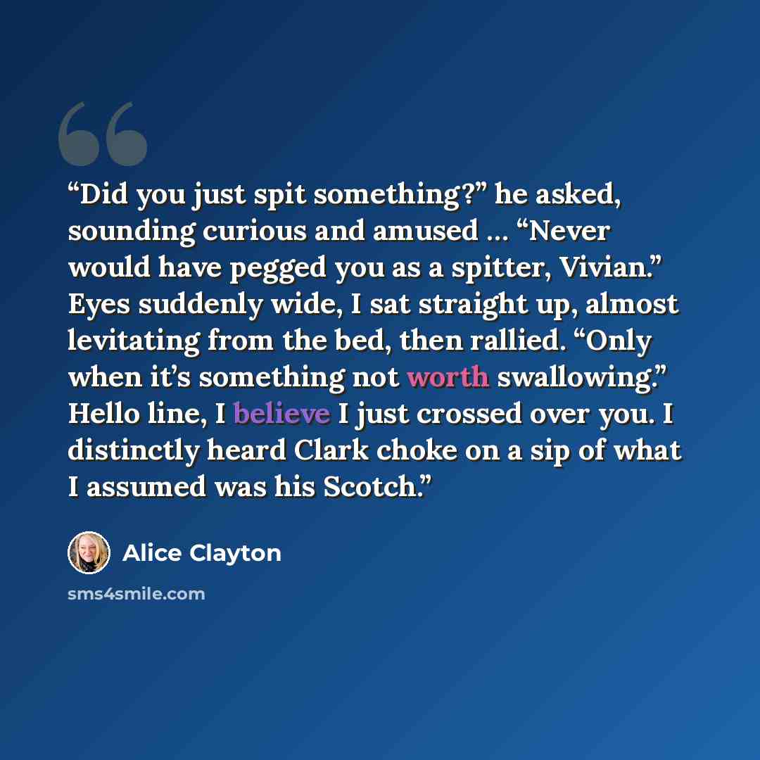 “Did you just spit something?” he asked, sounding curious and amused … “Never would have pegged you as a spitter, Vivian.” Eyes suddenly wide, I sat straight up, almost levitating from the bed, then rallied. “Only when it’s something not worth swallowing.” Hello line, I believe I just crossed over…” quote by Alice Clayton