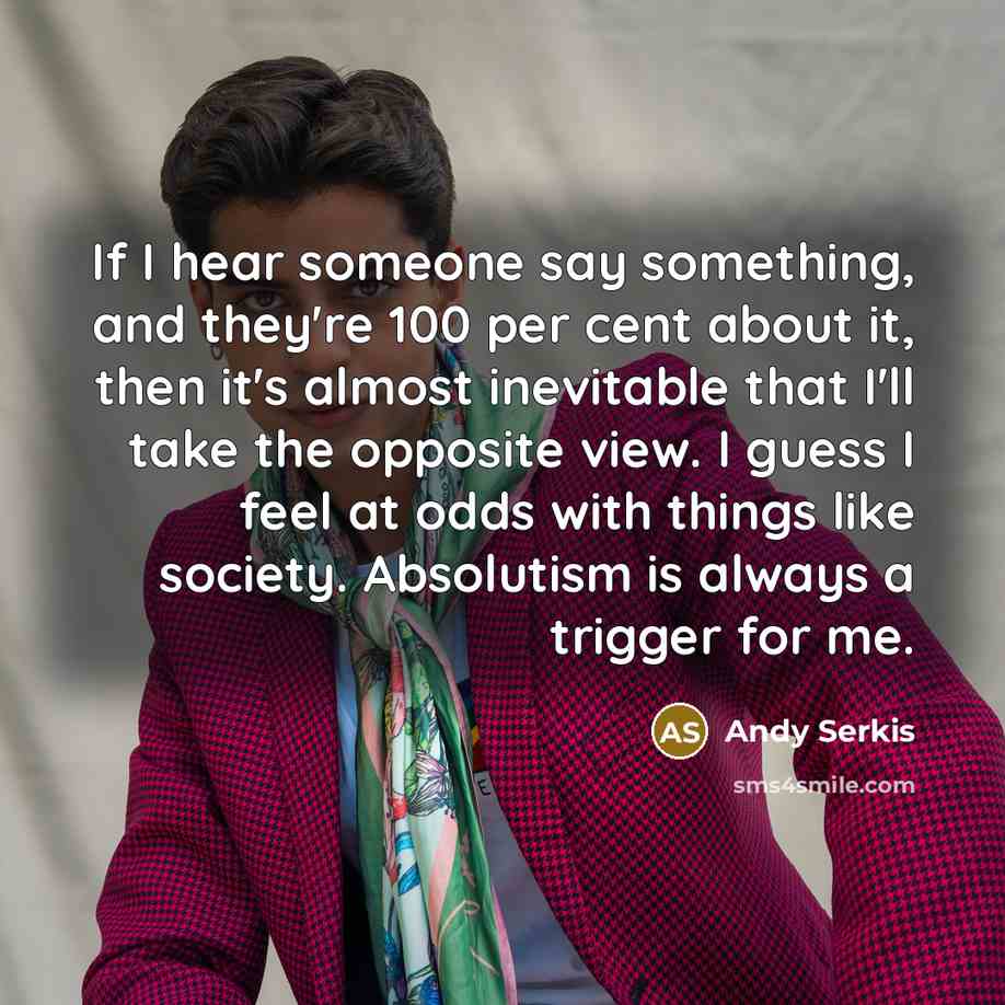 “If I hear someone say something, and they're 100 per cent about it, then it's almost inevitable that I'll take the opposite view. I guess I feel at odds with things like society. Absolutism is always a trigger for me.” quote by Andy Serkis