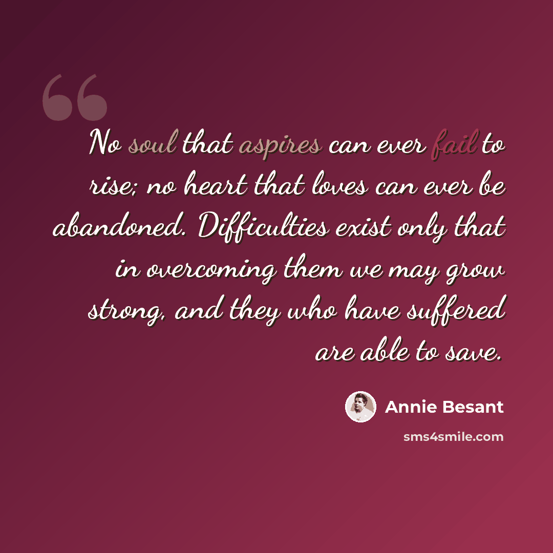 “No soul that aspires can ever fail to rise; no heart that loves can ever be abandoned. Difficulties exist only that in overcoming them we may grow strong, and they who have suffered are able to save.” quote by Annie Besant