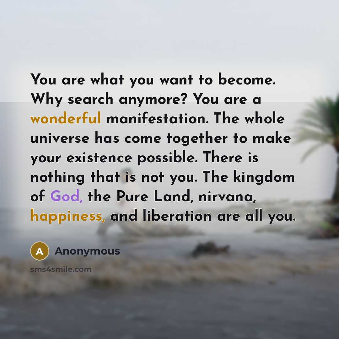 “You are what you want to become. Why search anymore? You are a wonderful manifestation. The whole universe has come together to make your existence possible. There is nothing that is not you. The kingdom of God, the Pure Land, nirvana, happiness, and liberation are all you.” quote by Anonymous
