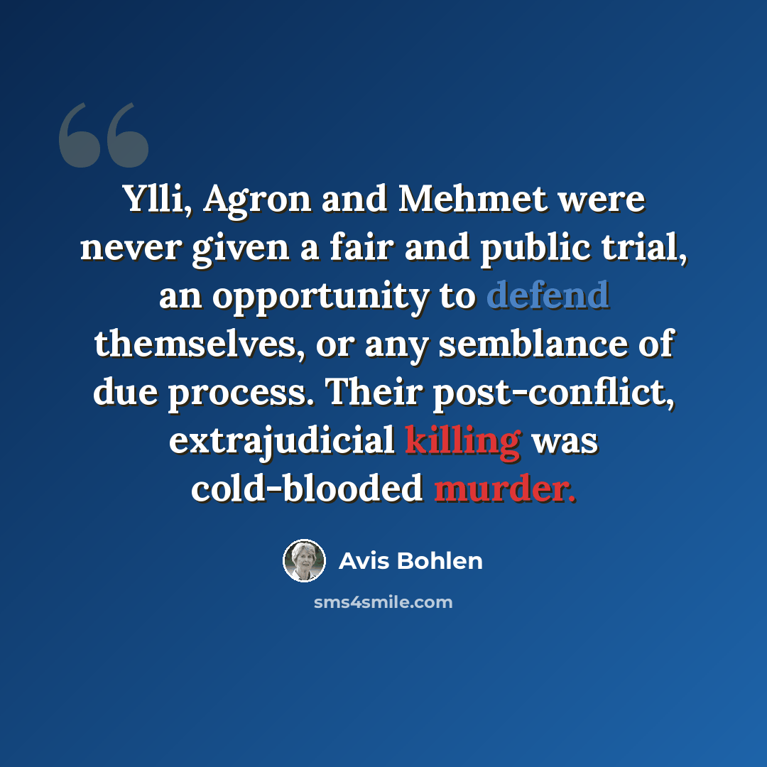 “Ylli, Agron and Mehmet were never given a fair and public trial, an opportunity to defend themselves, or any semblance of due process. Their post-conflict, extrajudicial killing was cold-blooded murder.” quote by Avis Bohlen