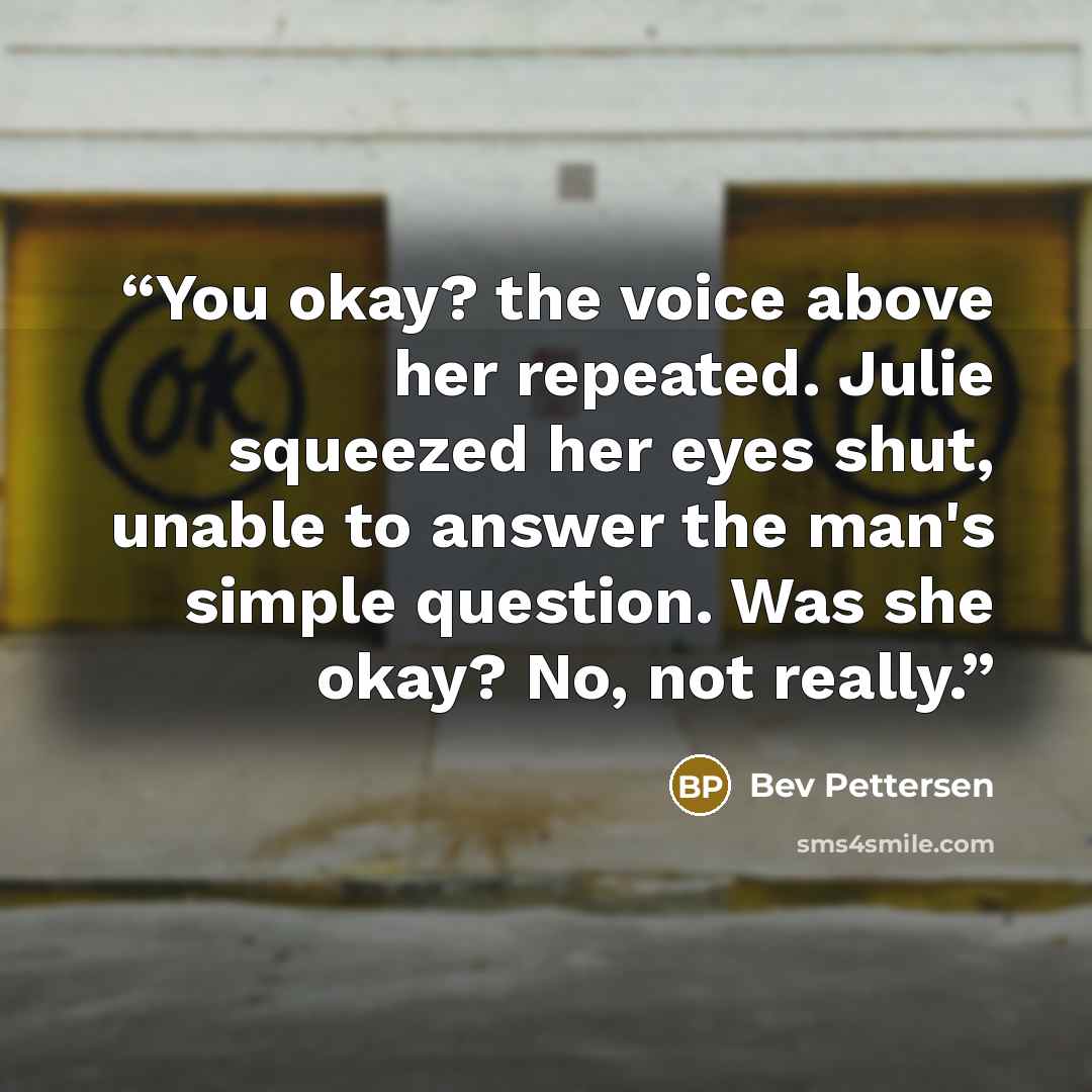“You okay? the voice above her repeated. Julie squeezed her eyes shut, unable to answer the man's simple question. Was she okay? No, not really.” quote by Bev Pettersen