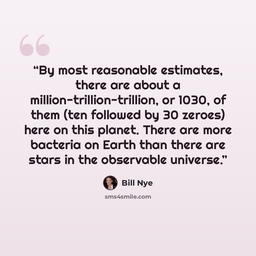 “By most reasonable estimates, there are about a million-trillion-trillion, or 1030, of them (ten followed by 30 zeroes) here on this planet. There are more bacteria on Earth than there are stars in the observable universe.” quote by Bill Nye