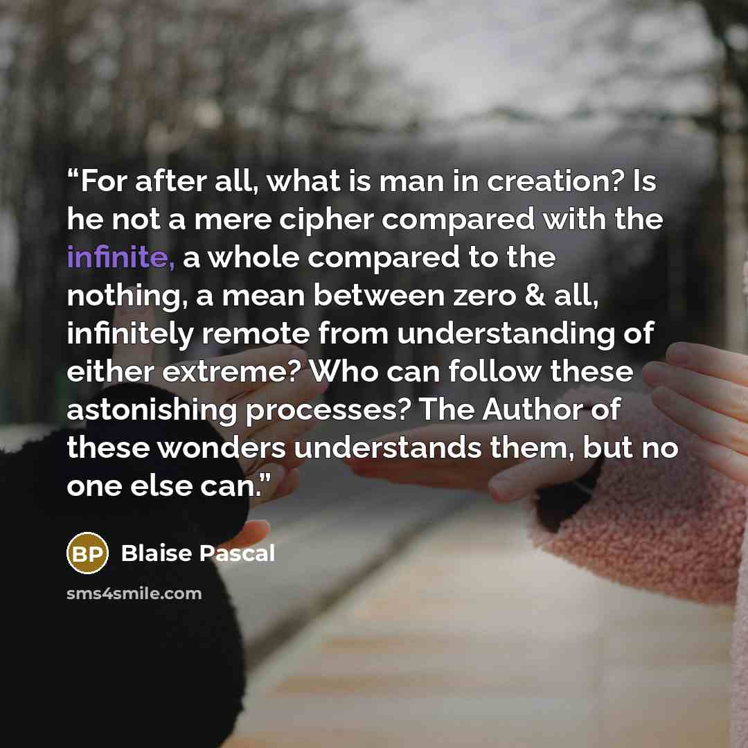 “For after all, what is man in creation? Is he not a mere cipher compared with the infinite, a whole compared to the nothing, a mean between zero & all, infinitely remote from understanding of either extreme? Who can follow these astonishing processes? The Author of these wonders understands them…” quote by Blaise Pascal