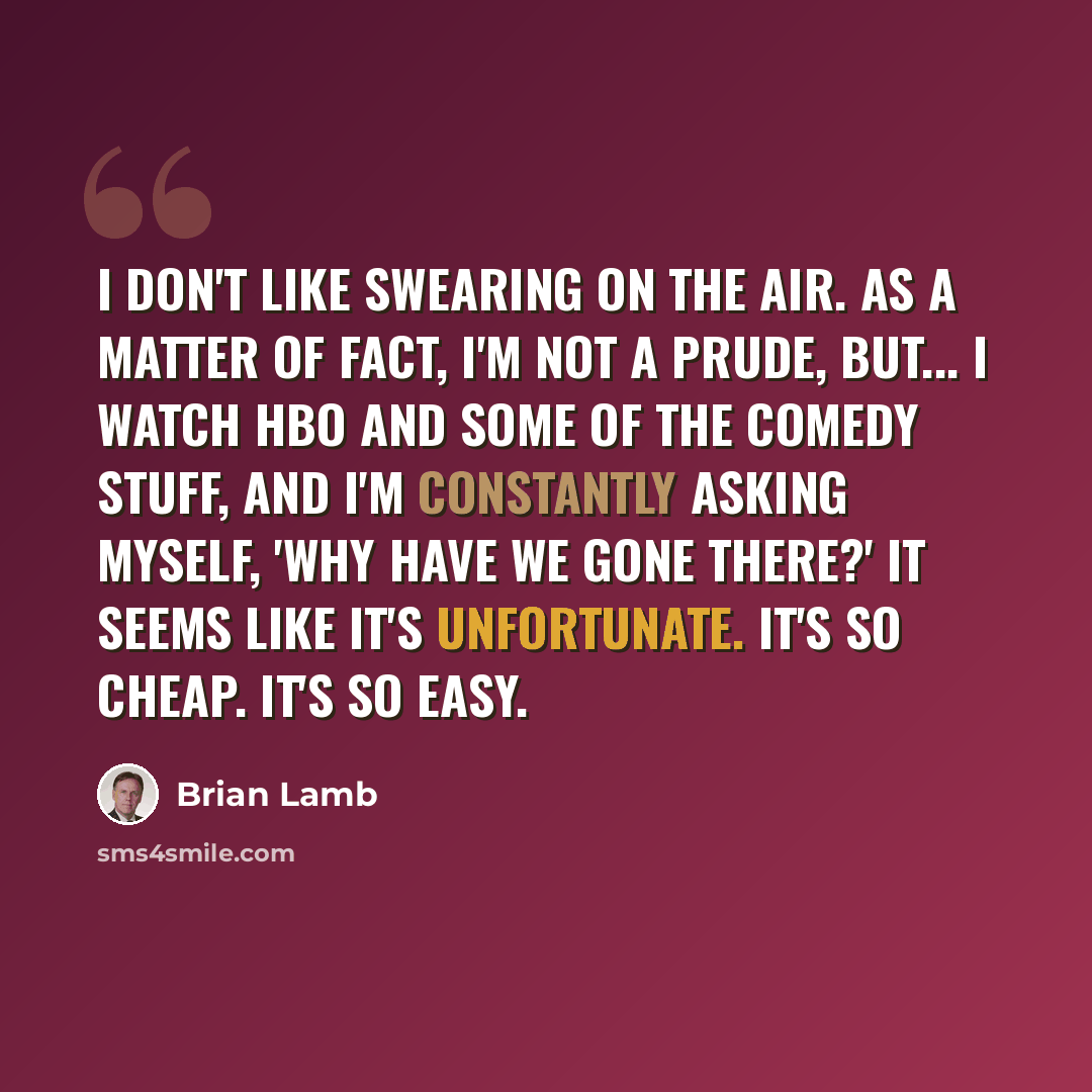 “I don't like swearing on the air. As a matter of fact, I'm not a prude, but... I watch HBO and some of the comedy stuff, and I'm constantly asking myself, 'Why have we gone there?' It seems like it's unfortunate. It's so cheap. It's so easy.” quote by Brian Lamb