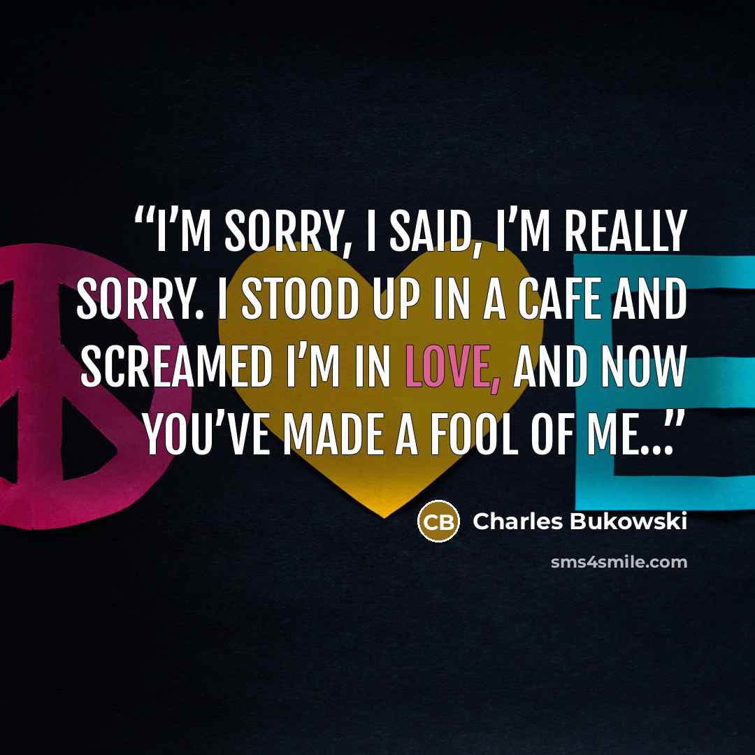 “I’m sorry, I said, I’m really sorry. I stood up in a cafe and screamed I’m in love, and now you’ve made a fool of me…” quote by Charles Bukowski