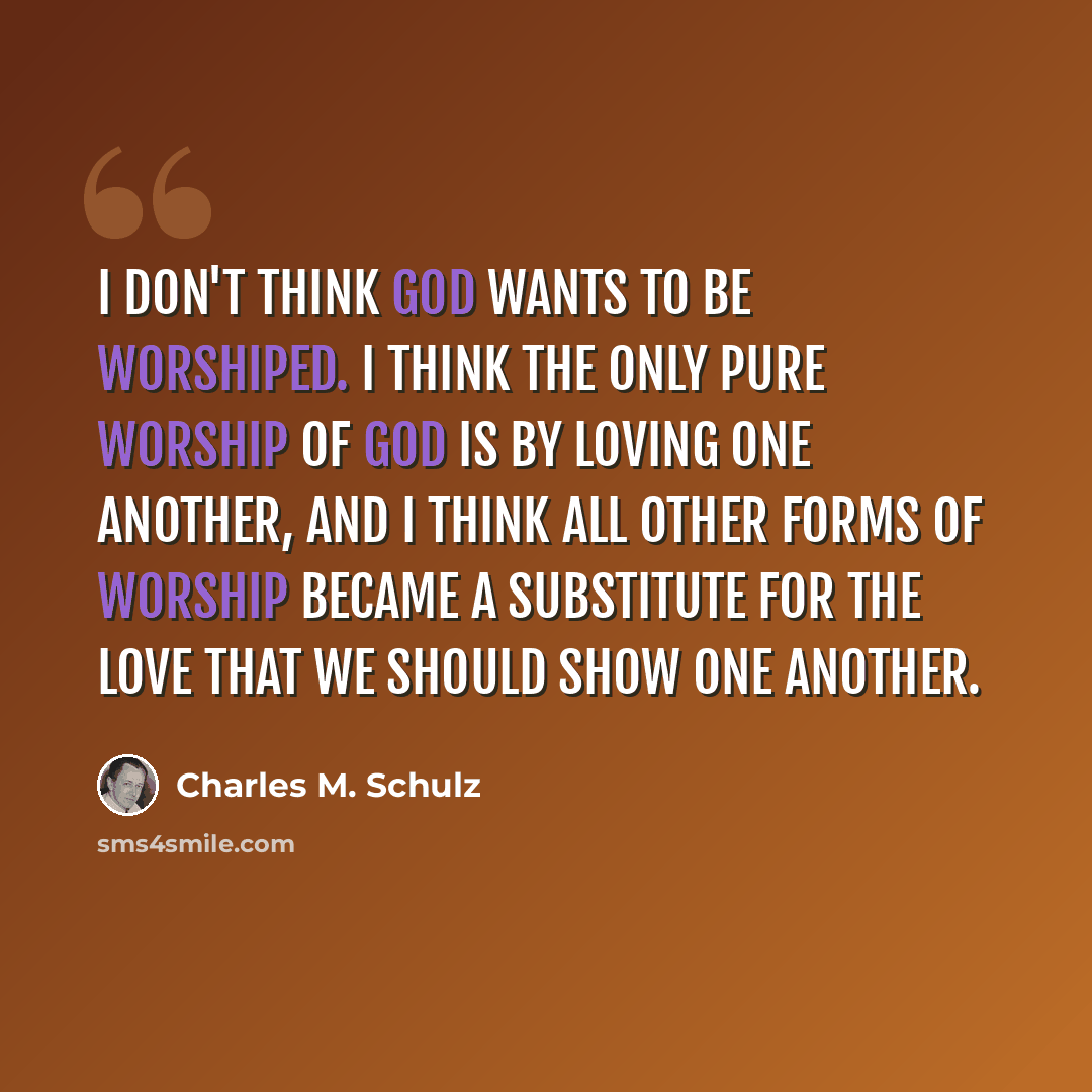 “I don't think God wants to be worshiped. I think the only pure worship of God is by loving one another, and I think all other forms of worship became a substitute for the love that we should show one another.” quote by Charles M. Schulz