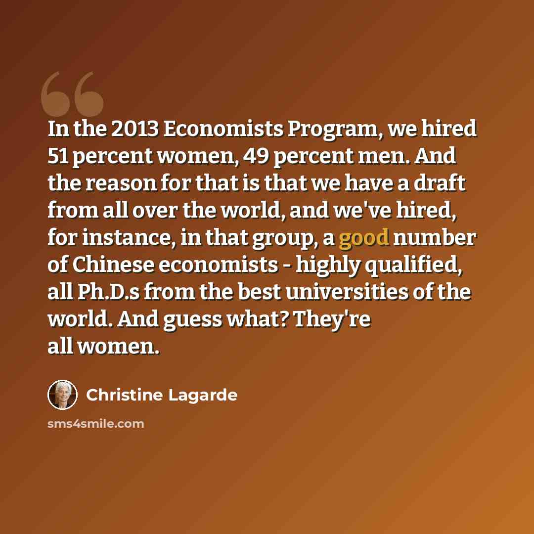 “In the 2013 Economists Program, we hired 51 percent women, 49 percent men. And the reason for that is that we have a draft from all over the world, and we've hired, for instance, in that group, a good number of Chinese economists - highly qualified, all Ph.D.s from the best universities of the…” quote by Christine Lagarde