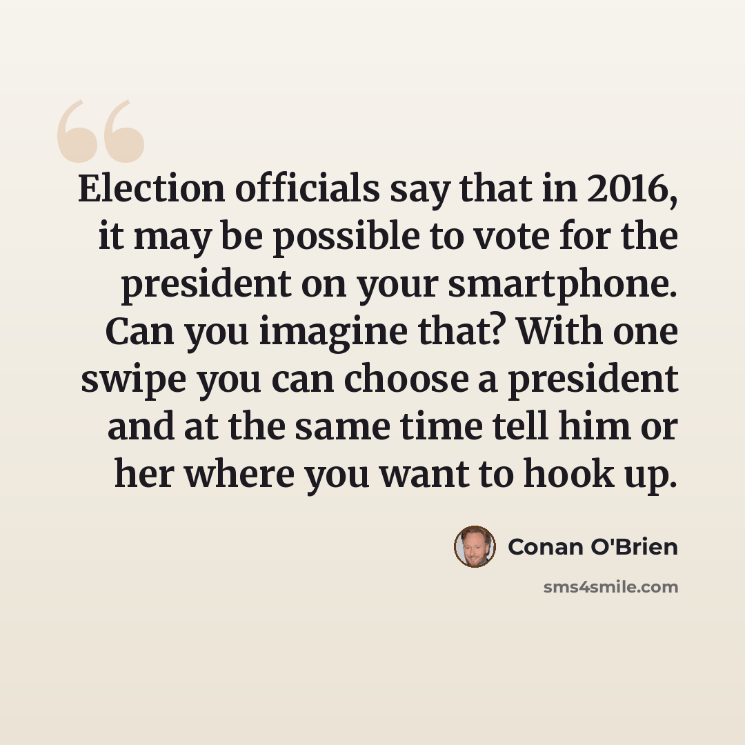 “Election officials say that in 2016, it may be possible to vote for the president on your smartphone. Can you imagine that? With one swipe you can choose a president and at the same time tell him or her where you want to hook up.” quote by Conan O'Brien