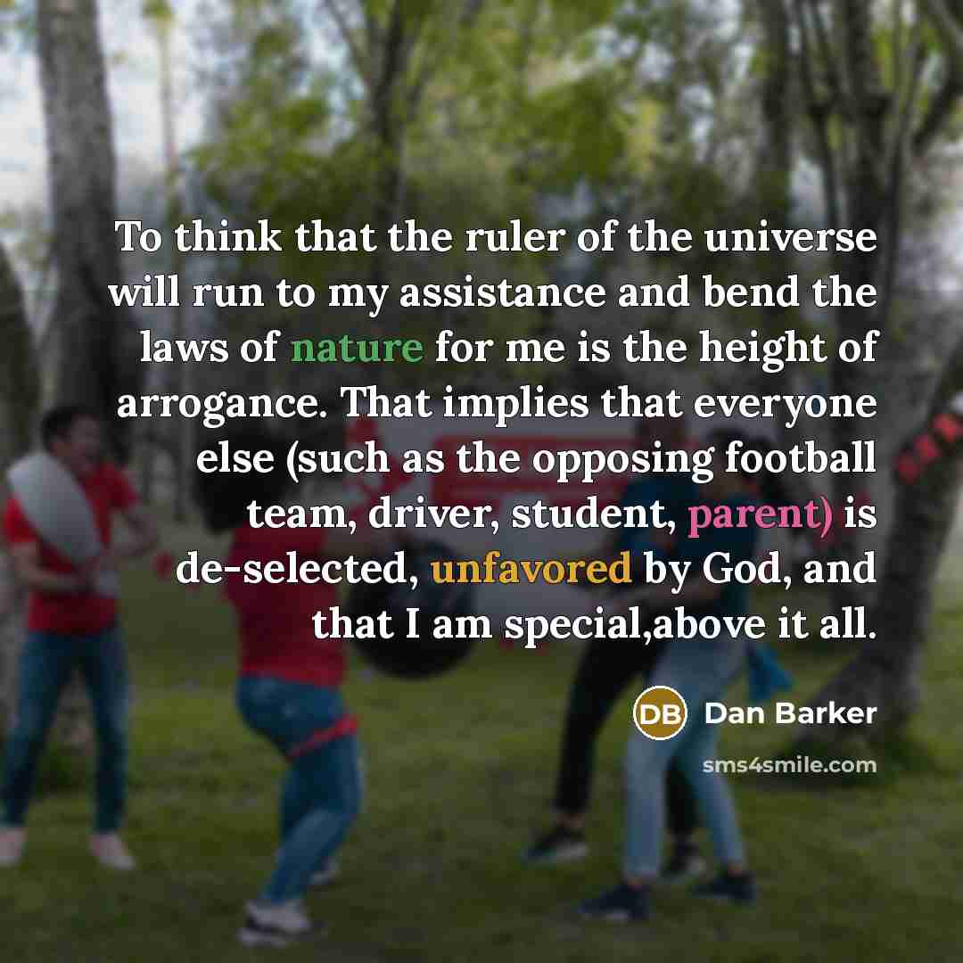 “To think that the ruler of the universe will run to my assistance and bend the laws of nature for me is the height of arrogance. That implies that everyone else (such as the opposing football team, driver, student, parent) is de-selected, unfavored by God, and that I am special,above it all.” quote by Dan Barker