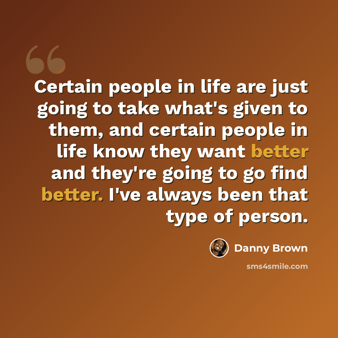 “Certain people in life are just going to take what's given to them, and certain people in life know they want better and they're going to go find better. I've always been that type of person.” quote by Danny Brown