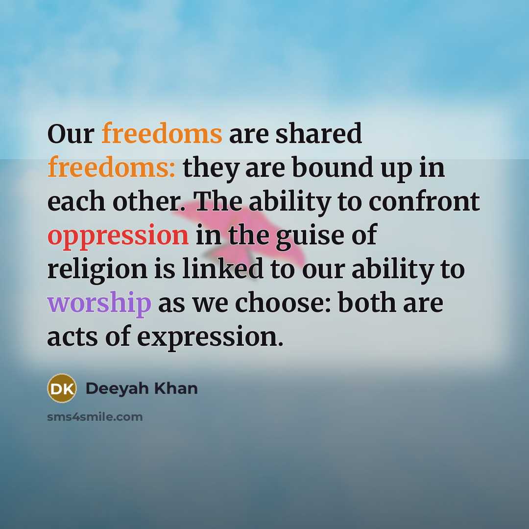 “Our freedoms are shared freedoms: they are bound up in each other. The ability to confront oppression in the guise of religion is linked to our ability to worship as we choose: both are acts of expression.” quote by Deeyah Khan