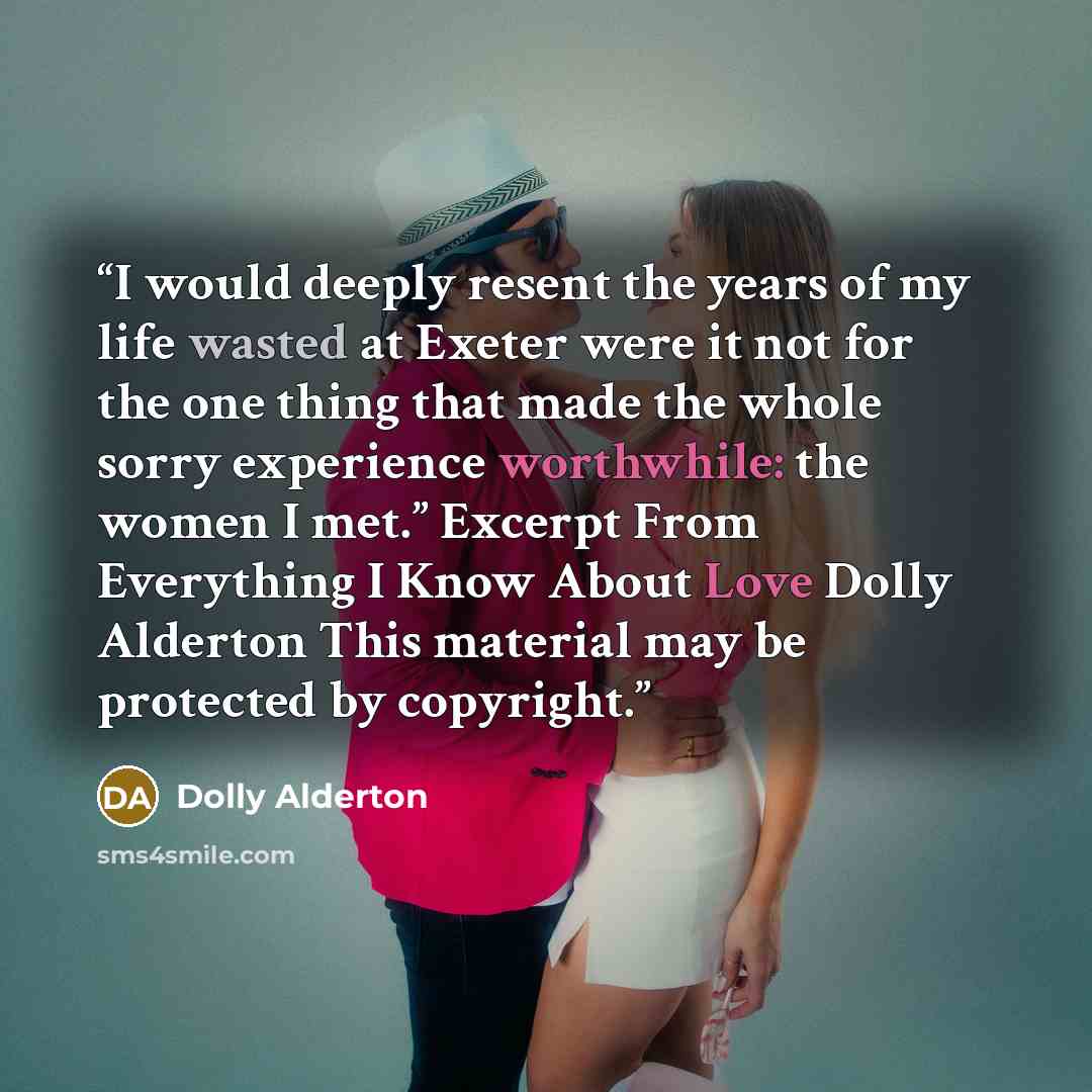 “I would deeply resent the years of my life wasted at Exeter were it not for the one thing that made the whole sorry experience worthwhile: the women I met.” Excerpt From Everything I Know About Love Dolly Alderton This material may be protected by copyright.” quote by Dolly Alderton