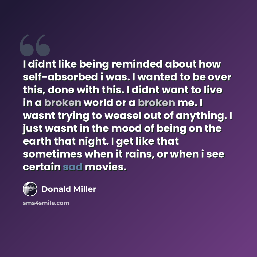 “I didnt like being reminded about how self-absorbed i was. I wanted to be over this, done with this. I didnt want to live in a broken world or a broken me. I wasnt trying to weasel out of anything. I just wasnt in the mood of being on the earth that night. I get like that sometimes when it rains…” quote by Donald Miller