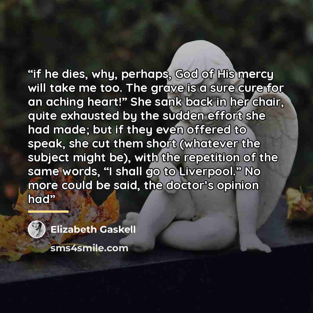 “if he dies, why, perhaps, God of His mercy will take me too. The grave is a sure cure for an aching heart!” She sank back in her chair, quite exhausted by the sudden effort she had made; but if they even offered to speak, she cut them short (whatever the subject might be), with the repetition of…” quote by Elizabeth Gaskell