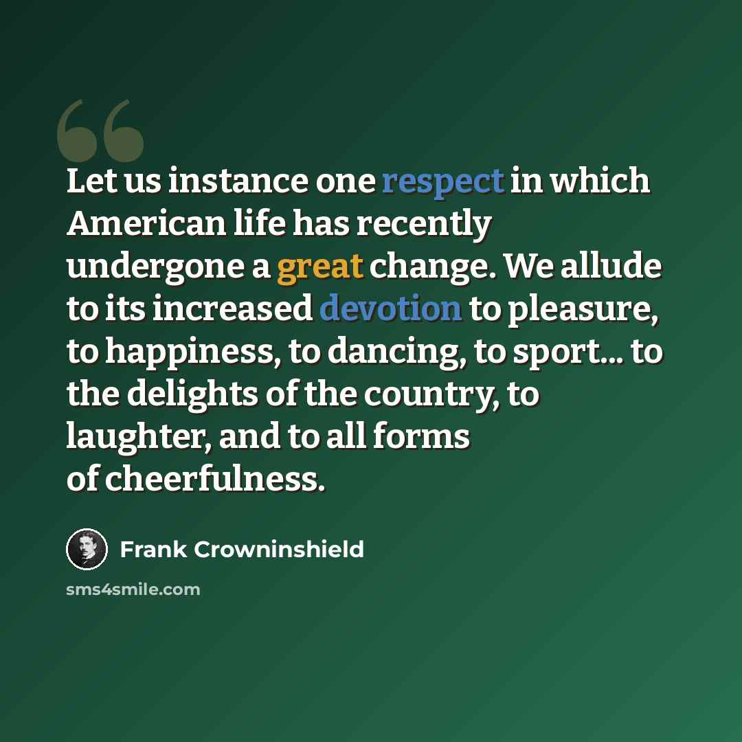 “Let us instance one respect in which American life has recently undergone a great change. We allude to its increased devotion to pleasure, to happiness, to dancing, to sport... to the delights of the country, to laughter, and to all forms of cheerfulness.” quote by Frank Crowninshield