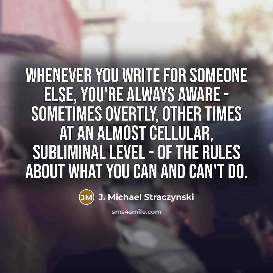 “Whenever you write for someone else, you're always aware - sometimes overtly, other times at an almost cellular, subliminal level - of the rules about what you can and can't do.” quote by J. Michael Straczynski