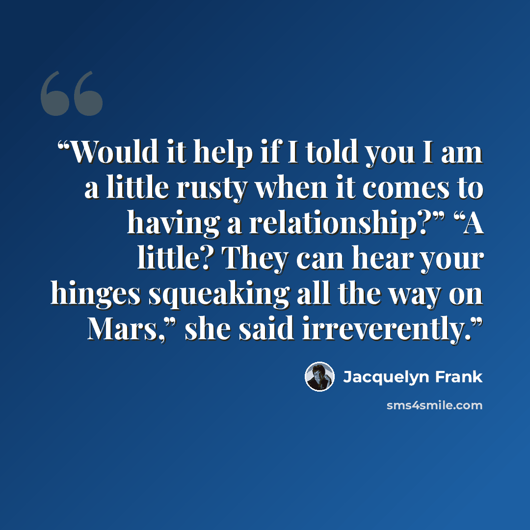“Would it help if I told you I am a little rusty when it comes to having a relationship?” “A little? They can hear your hinges squeaking all the way on Mars,” she said irreverently.” quote by Jacquelyn Frank