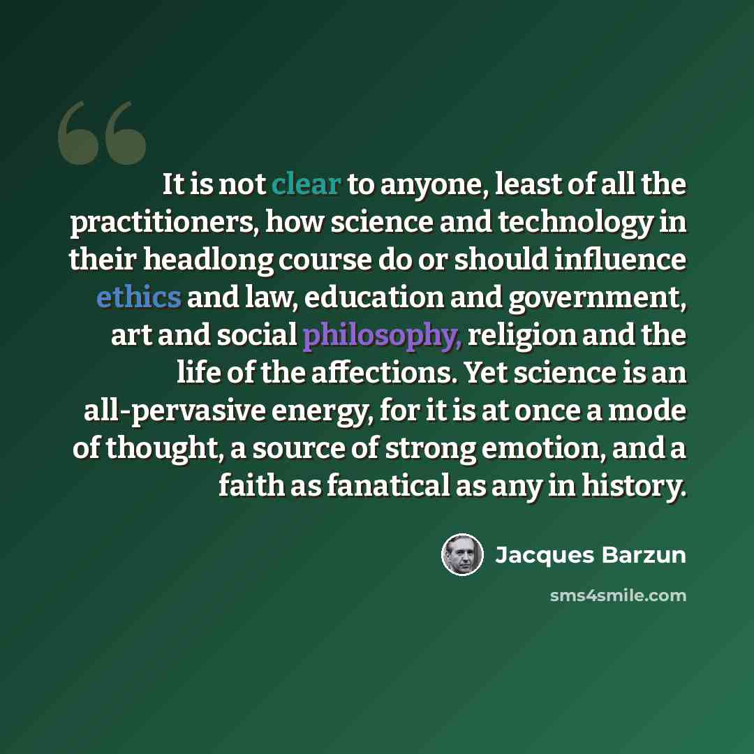 “It is not clear to anyone, least of all the practitioners, how science and technology in their headlong course do or should influence ethics and law, education and government, art and social philosophy, religion and the life of the affections. Yet science is an all-pervasive energy, for it is at…” quote by Jacques Barzun