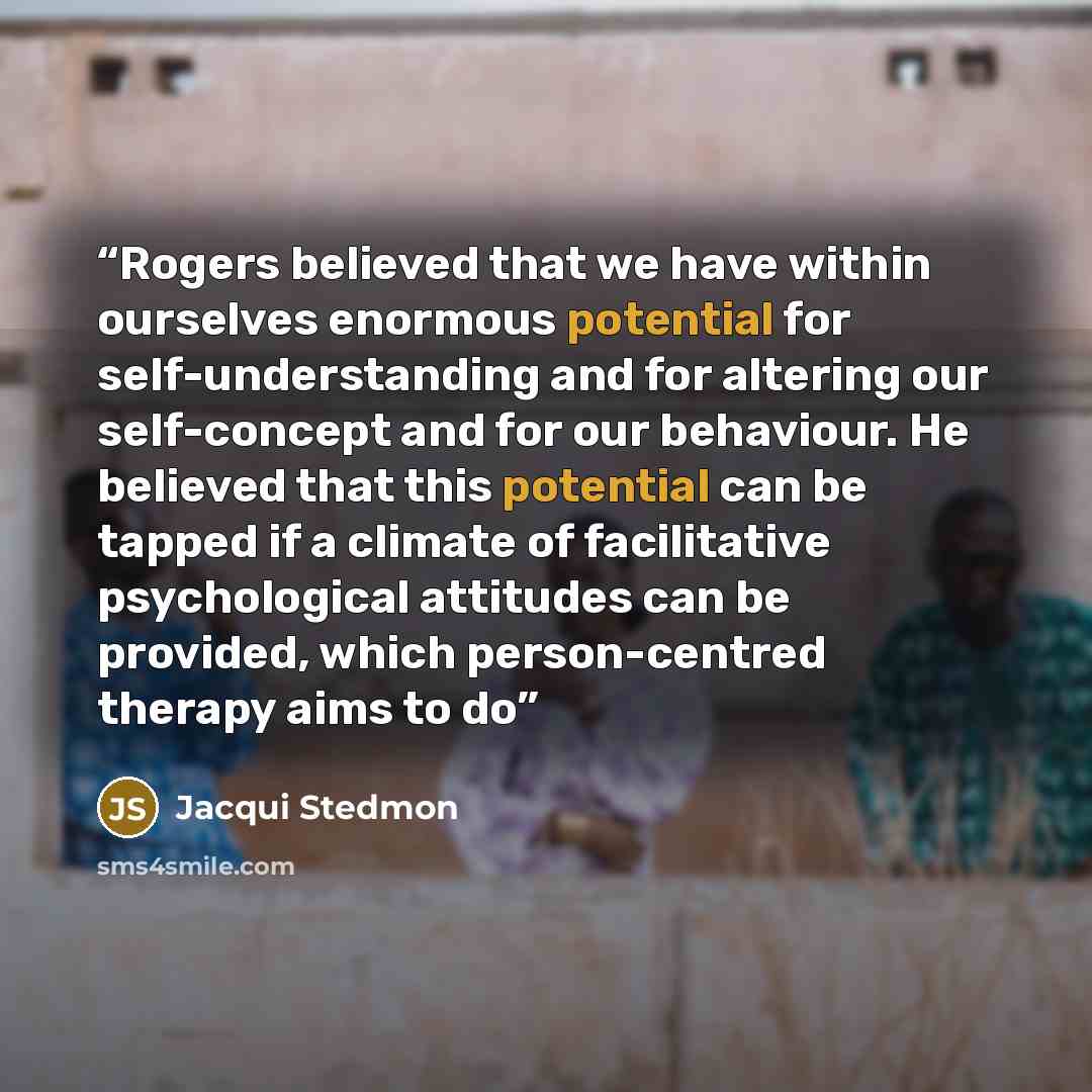 “Rogers believed that we have within ourselves enormous potential for self-understanding and for altering our self-concept and for our behaviour. He believed that this potential can be tapped if a climate of facilitative psychological attitudes can be provided, which person-centred therapy aims to do” quote by Jacqui Stedmon