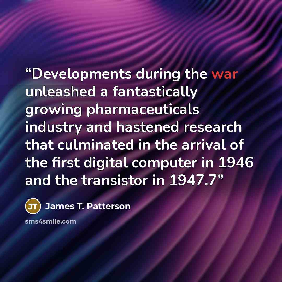 “Developments during the war unleashed a fantastically growing pharmaceuticals industry and hastened research that culminated in the arrival of the first digital computer in 1946 and the transistor in 1947.7” quote by James T. Patterson