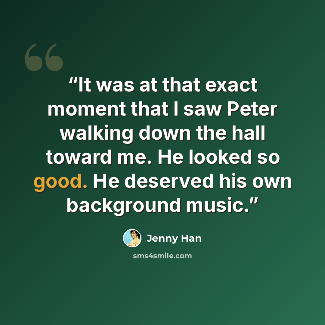 “It was at that exact moment that I saw Peter walking down the hall toward me. He looked so good. He deserved his own background music.” quote by Jenny Han