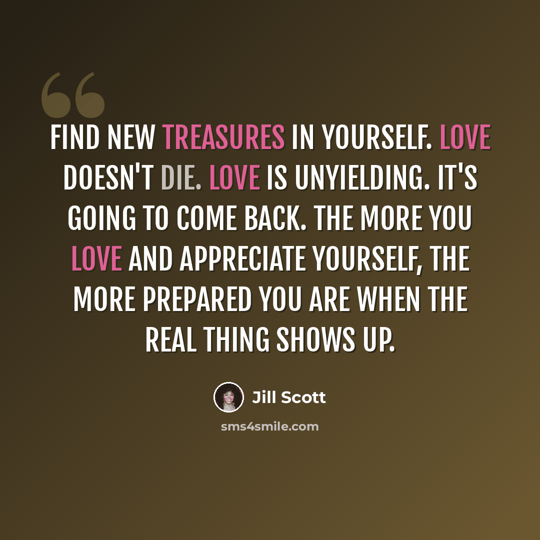 “Find new treasures in yourself. Love doesn't die. Love is unyielding. It's going to come back. The more you love and appreciate yourself, the more prepared you are when the real thing shows up.” quote by Jill Scott