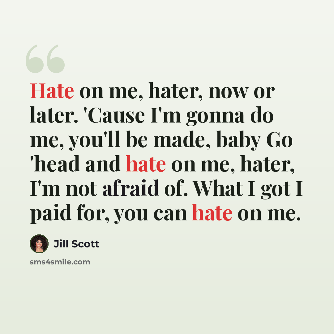 “Hate on me, hater, now or later. 'Cause I'm gonna do me, you'll be made, baby Go 'head and hate on me, hater, I'm not afraid of. What I got I paid for, you can hate on me.” quote by Jill Scott