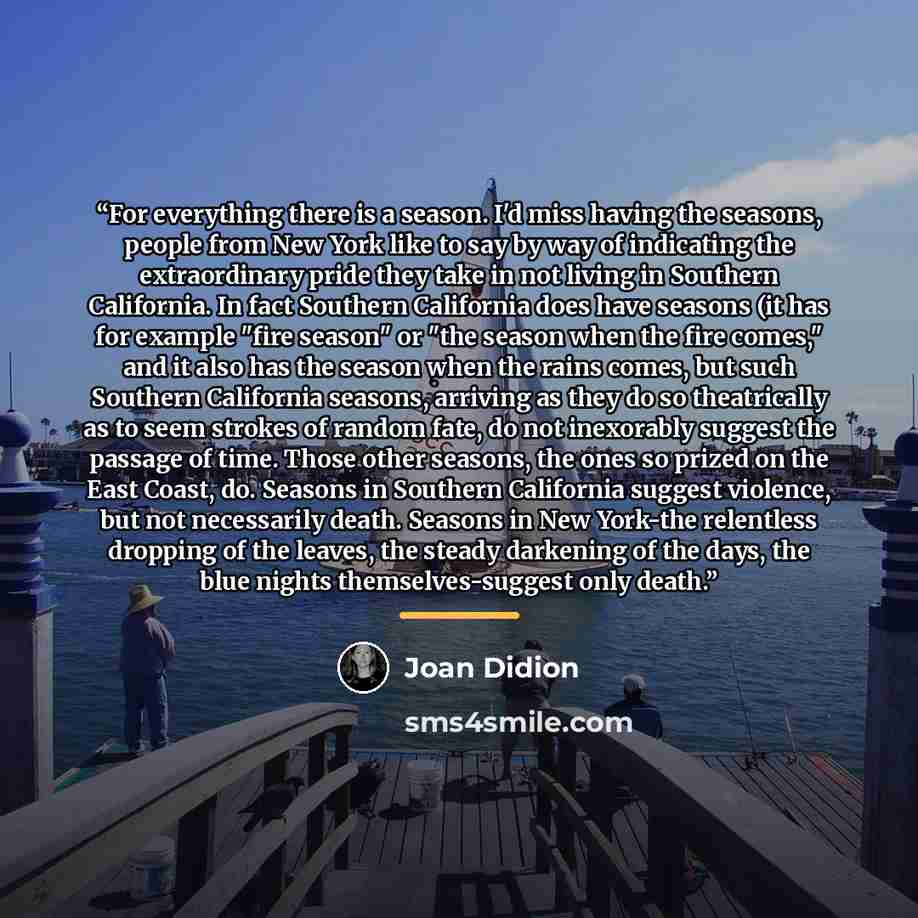“For everything there is a season. I'd miss having the seasons, people from New York like to say by way of indicating the extraordinary pride they take in not living in Southern California. In fact Southern California does have seasons (it has for example "fire season" or "the season when the fire…” quote by Joan Didion
