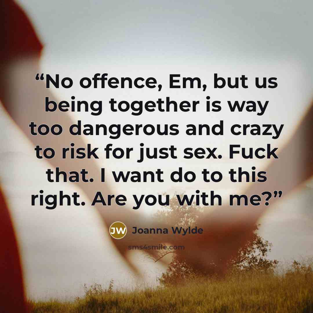 “No offence, Em, but us being together is way too dangerous and crazy to risk for just sex. Fuck that. I want do to this right. Are you with me?” quote by Joanna Wylde