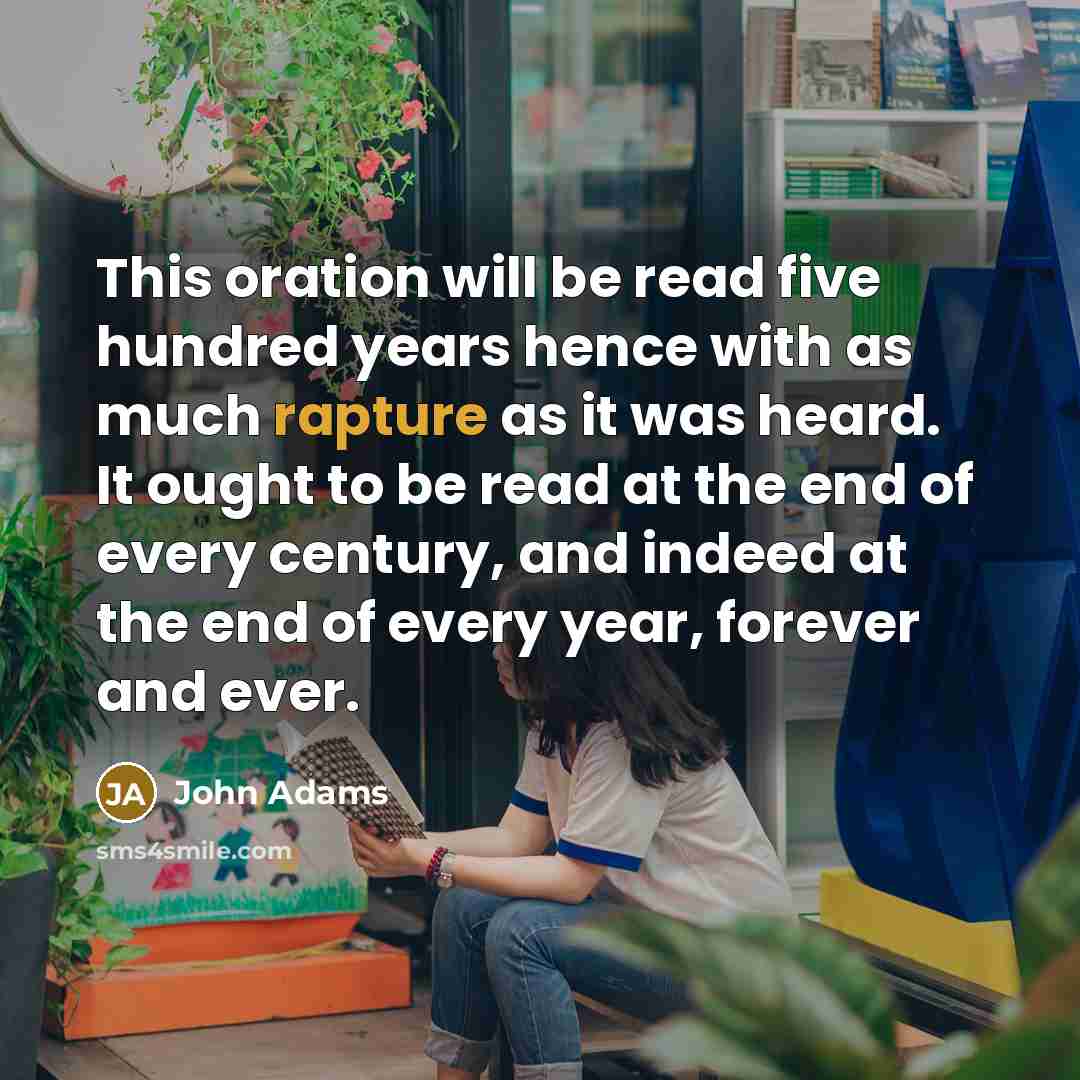 “This oration will be read five hundred years hence with as much rapture as it was heard. It ought to be read at the end of every century, and indeed at the end of every year, forever and ever.” quote by John Adams