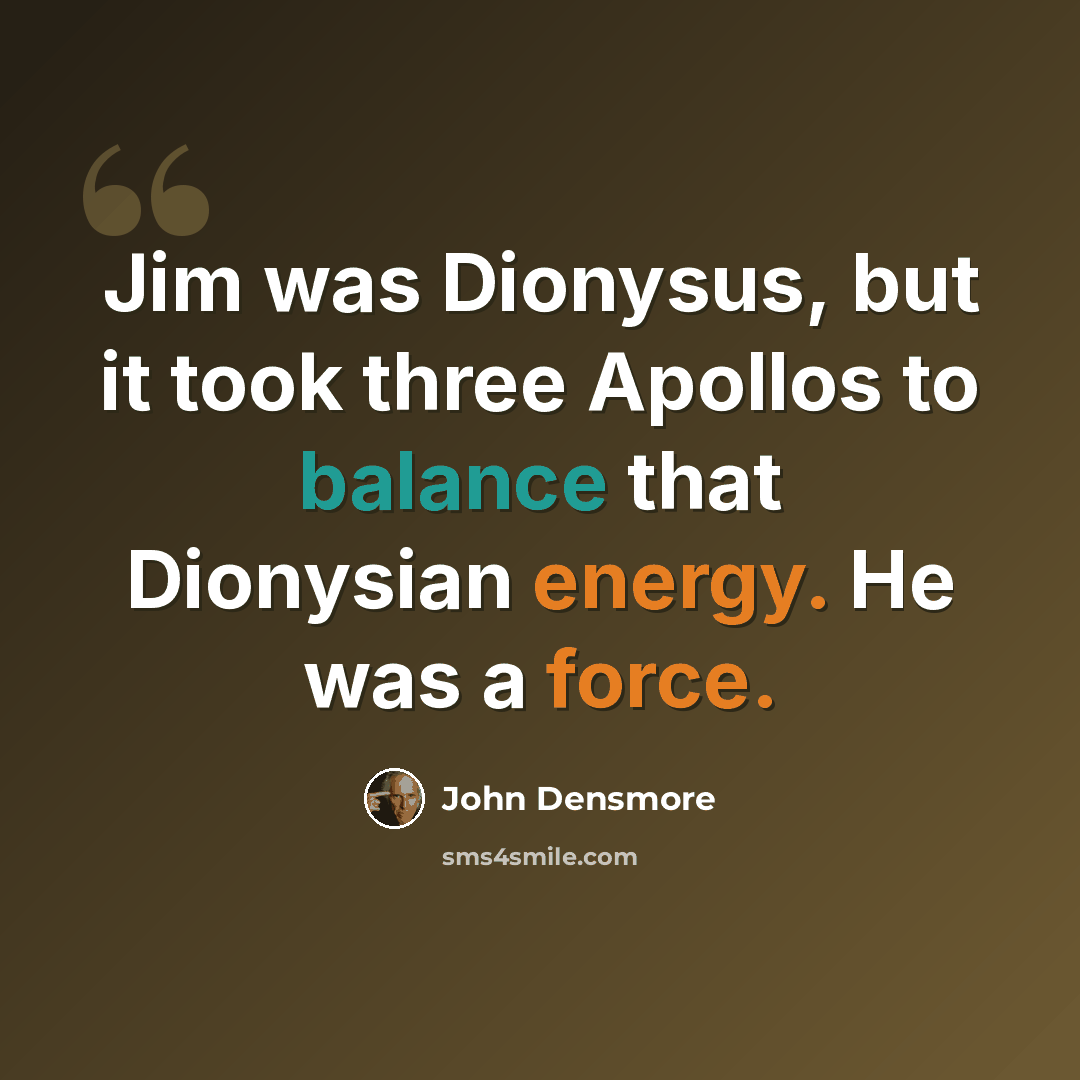 “Jim was Dionysus, but it took three Apollos to balance that Dionysian energy. He was a force.” quote by John Densmore