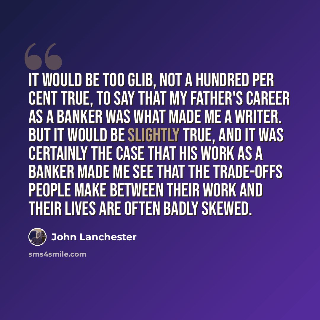 “It would be too glib, not a hundred per cent true, to say that my father's career as a banker was what made me a writer. But it would be slightly true, and it was certainly the case that his work as a banker made me see that the trade-offs people make between their work and their lives are often…” quote by John Lanchester