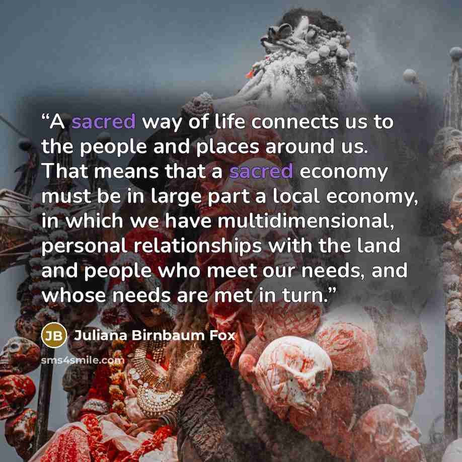 “A sacred way of life connects us to the people and places around us. That means that a sacred economy must be in large part a local economy, in which we have multidimensional, personal relationships with the land and people who meet our needs, and whose needs are met in turn.” quote by Juliana Birnbaum Fox