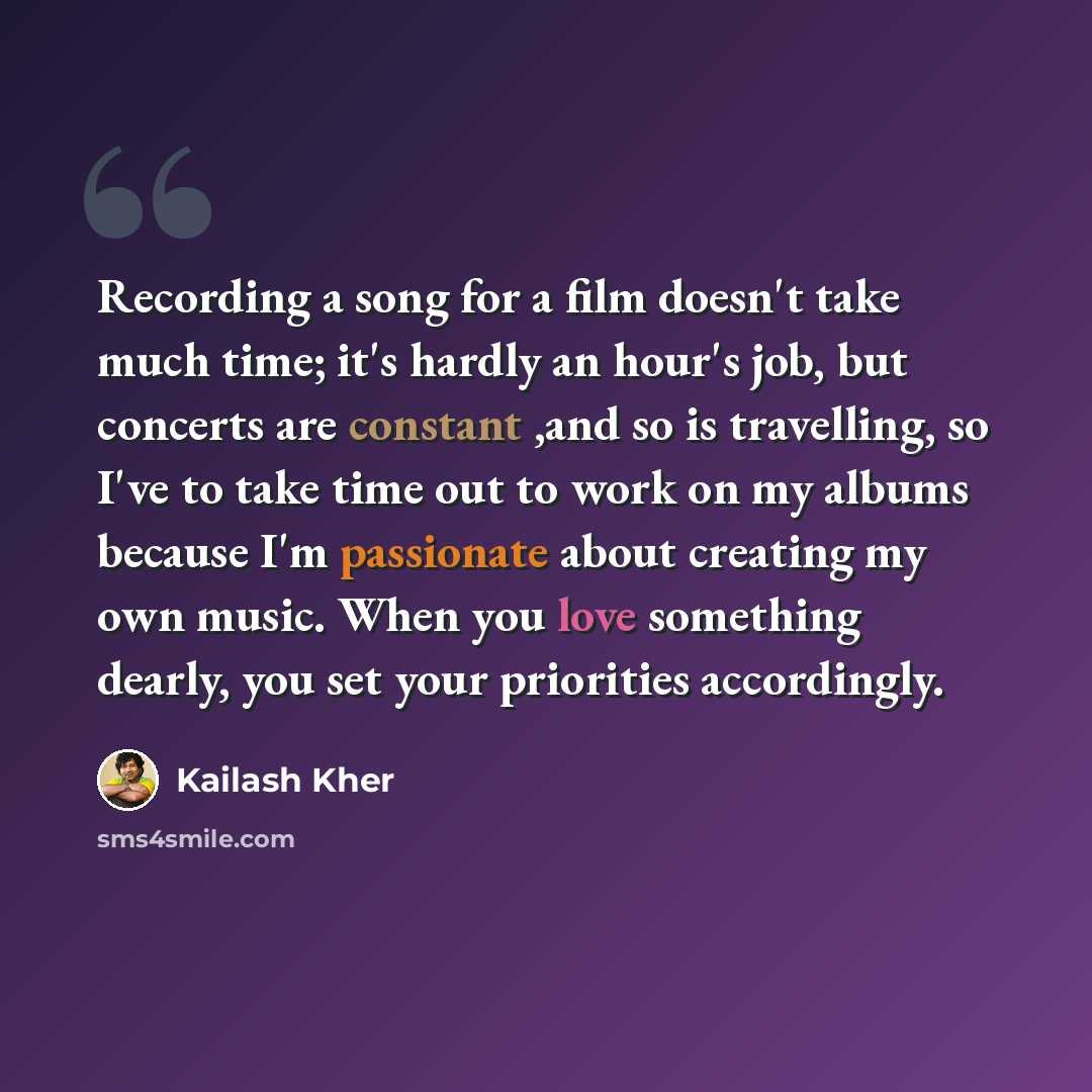 “Recording a song for a film doesn't take much time; it's hardly an hour's job, but concerts are constant ,and so is travelling, so I've to take time out to work on my albums because I'm passionate about creating my own music. When you love something dearly, you set your priorities accordingly.” quote by Kailash Kher