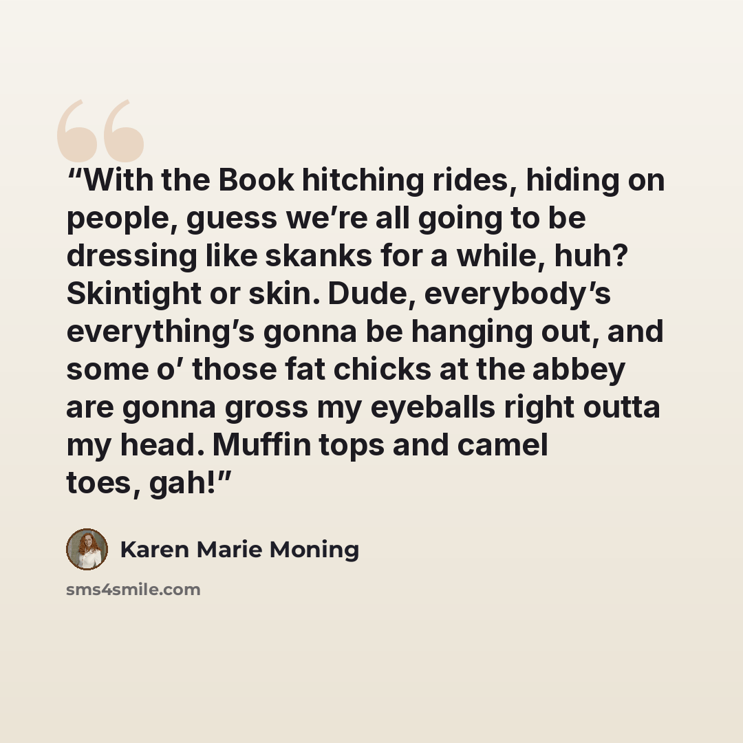 “With the Book hitching rides, hiding on people, guess we’re all going to be dressing like skanks for a while, huh? Skintight or skin. Dude, everybody’s everything’s gonna be hanging out, and some o’ those fat chicks at the abbey are gonna gross my eyeballs right outta my head. Muffin tops and…” quote by Karen Marie Moning