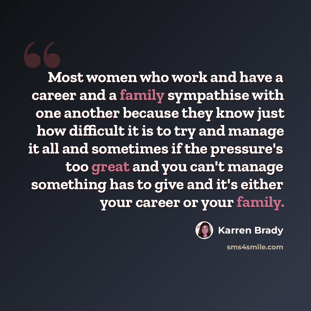“Most women who work and have a career and a family sympathise with one another because they know just how difficult it is to try and manage it all and sometimes if the pressure's too great and you can't manage something has to give and it's either your career or your family.” quote by Karren Brady