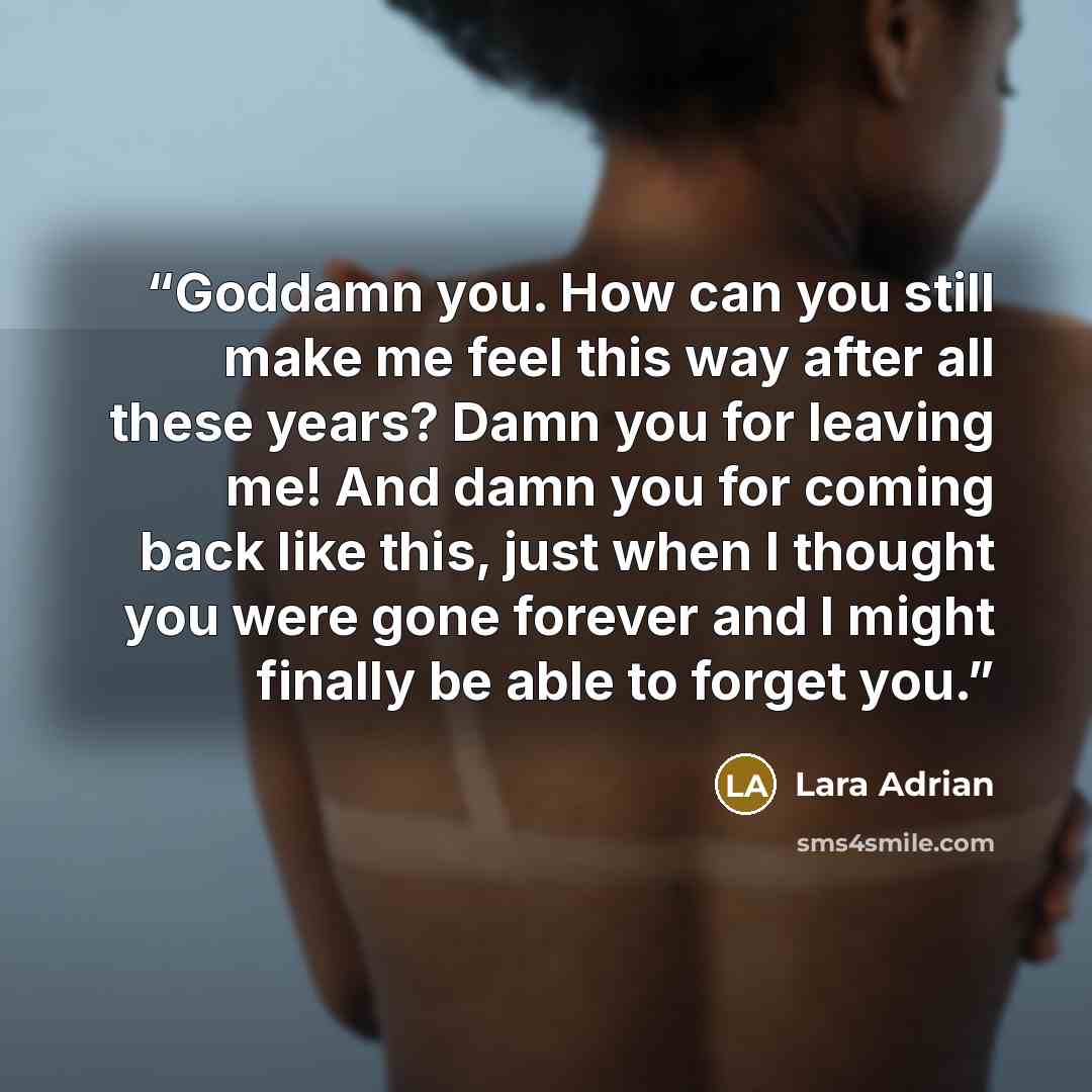 “Goddamn you. How can you still make me feel this way after all these years? Damn you for leaving me! And damn you for coming back like this, just when I thought you were gone forever and I might finally be able to forget you.” quote by Lara Adrian