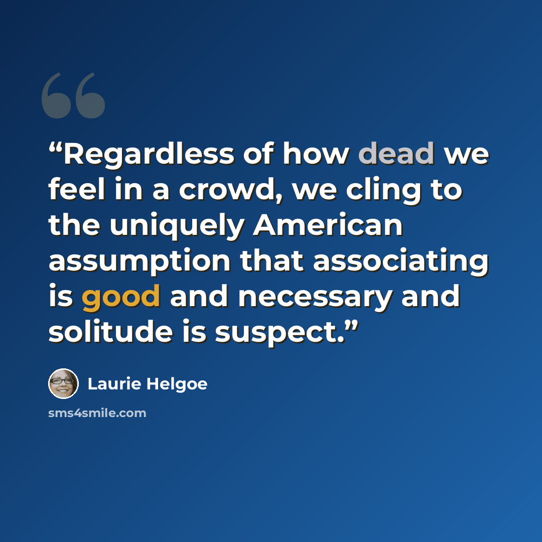 “Regardless of how dead we feel in a crowd, we cling to the uniquely American assumption that associating is good and necessary and solitude is suspect.” quote by Laurie Helgoe