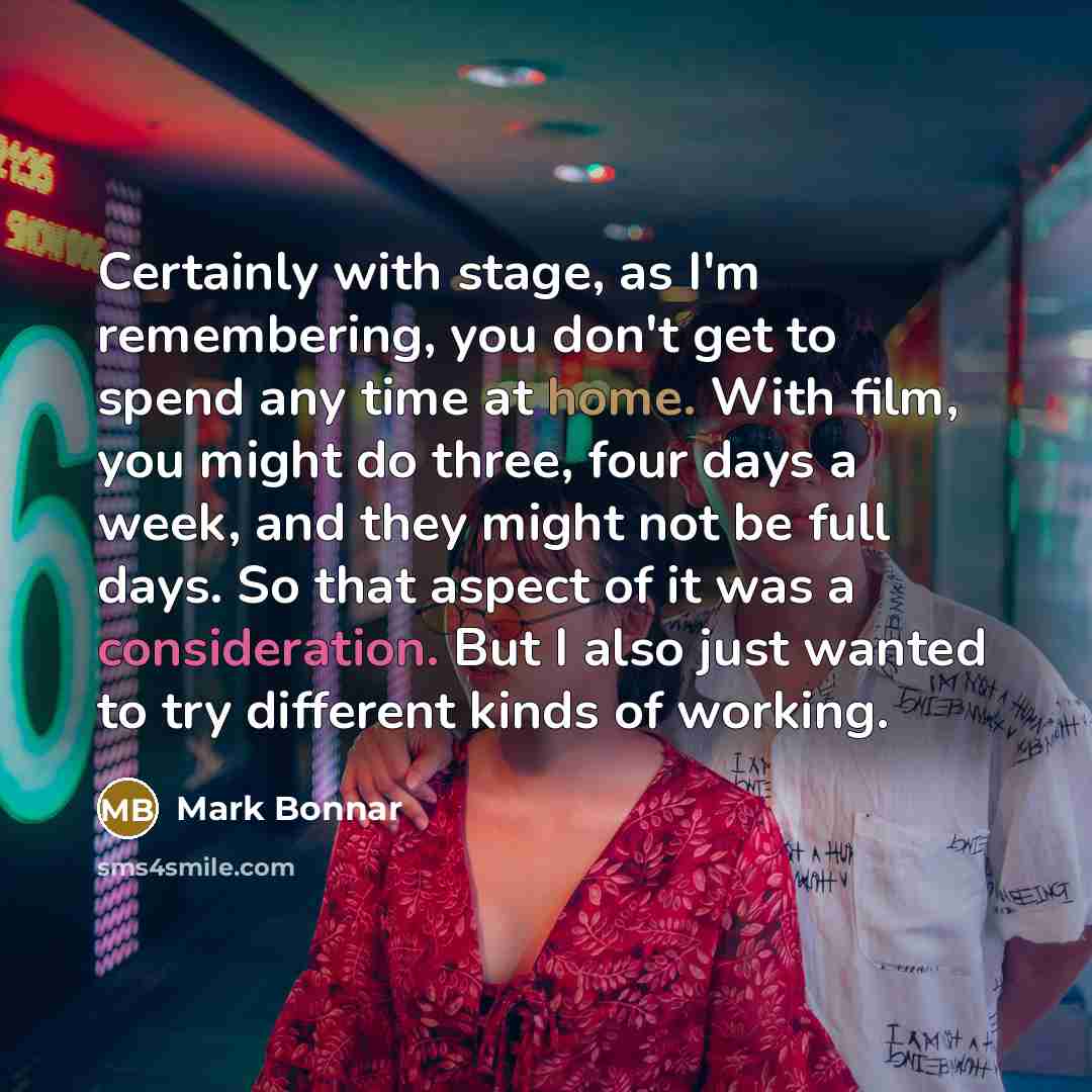 “Certainly with stage, as I'm remembering, you don't get to spend any time at home. With film, you might do three, four days a week, and they might not be full days. So that aspect of it was a consideration. But I also just wanted to try different kinds of working.” quote by Mark Bonnar
