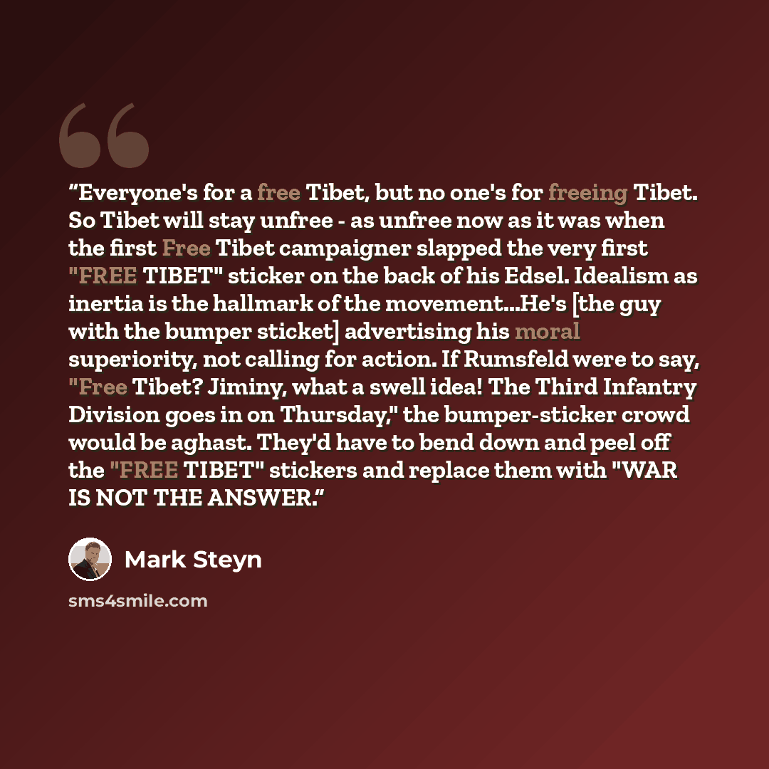 “Everyone's for a free Tibet, but no one's for freeing Tibet. So Tibet will stay unfree - as unfree now as it was when the first Free Tibet campaigner slapped the very first "FREE TIBET" sticker on the back of his Edsel. Idealism as inertia is the hallmark of the movement...He's [the guy with the…” quote by Mark Steyn