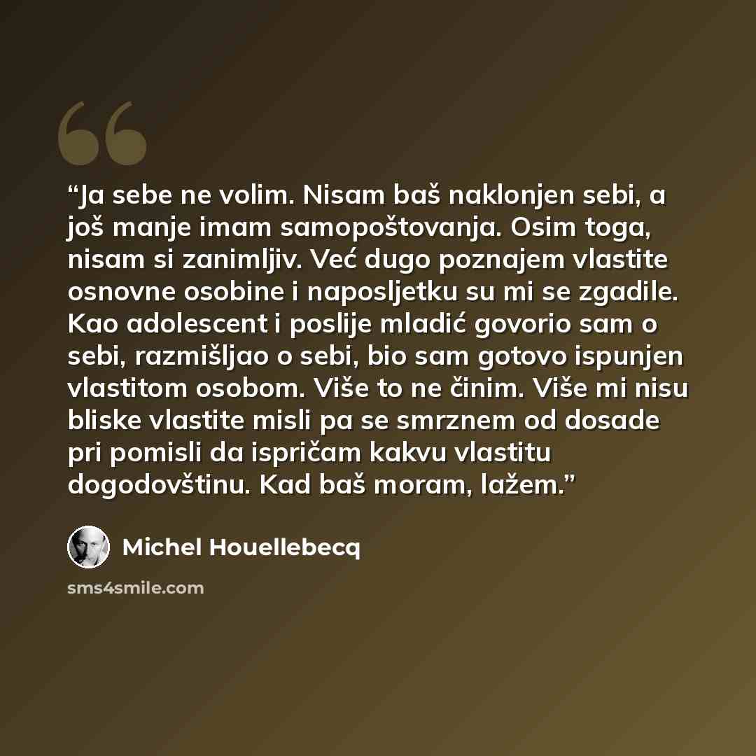 “Ja sebe ne volim. Nisam baš naklonjen sebi, a još manje imam samopoštovanja. Osim toga, nisam si zanimljiv. Već dugo poznajem vlastite osnovne osobine i naposljetku su mi se zgadile. Kao adolescent i poslije mladić govorio sam o sebi, razmišljao o sebi, bio sam gotovo ispunjen vlastitom osobom…” quote by Michel Houellebecq