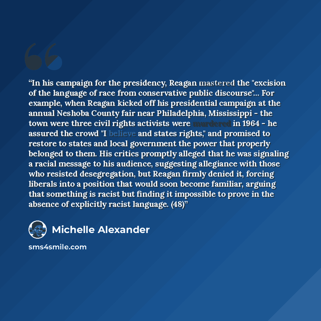 “In his campaign for the presidency, Reagan mastered the "excision of the language of race from conservative public discourse"… For example, when Reagan kicked off his presidential campaign at the annual Neshoba County fair near Philadelphia, Mississippi - the town were three civil rights activists…” quote by Michelle Alexander